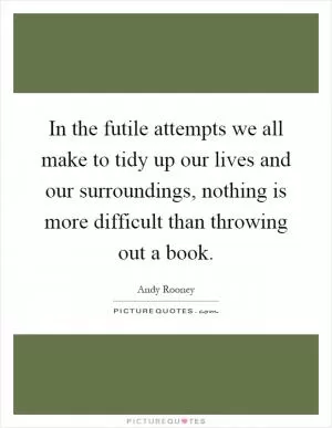 In the futile attempts we all make to tidy up our lives and our surroundings, nothing is more difficult than throwing out a book Picture Quote #1