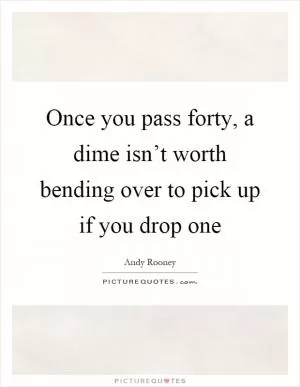 Once you pass forty, a dime isn’t worth bending over to pick up if you drop one Picture Quote #1