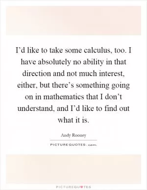 I’d like to take some calculus, too. I have absolutely no ability in that direction and not much interest, either, but there’s something going on in mathematics that I don’t understand, and I’d like to find out what it is Picture Quote #1