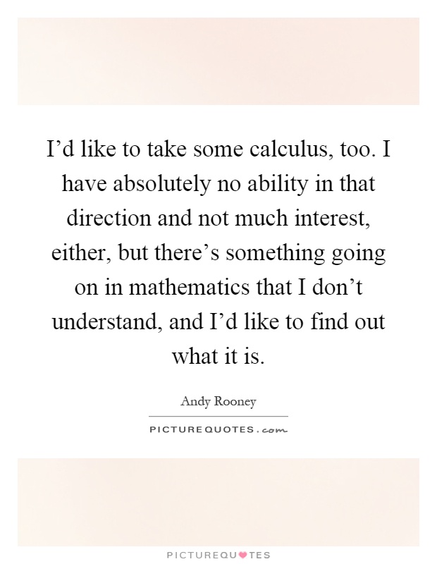 I'd like to take some calculus, too. I have absolutely no ability in that direction and not much interest, either, but there's something going on in mathematics that I don't understand, and I'd like to find out what it is Picture Quote #1