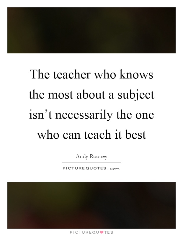 The teacher who knows the most about a subject isn't necessarily the one who can teach it best Picture Quote #1