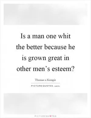 Is a man one whit the better because he is grown great in other men’s esteem? Picture Quote #1