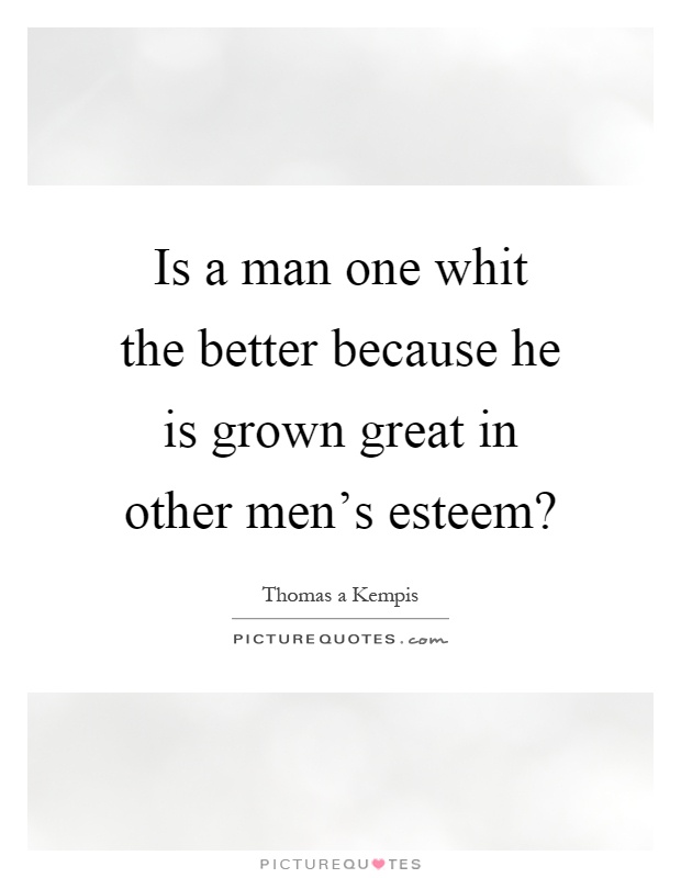 Is a man one whit the better because he is grown great in other men's esteem? Picture Quote #1