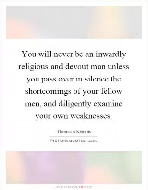 You will never be an inwardly religious and devout man unless you pass over in silence the shortcomings of your fellow men, and diligently examine your own weaknesses Picture Quote #1