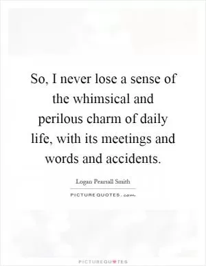 So, I never lose a sense of the whimsical and perilous charm of daily life, with its meetings and words and accidents Picture Quote #1