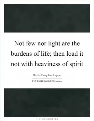 Not few nor light are the burdens of life; then load it not with heaviness of spirit Picture Quote #1