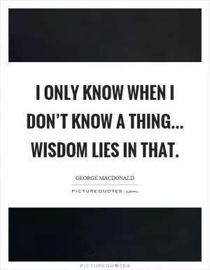 I only know when I don’t know a thing... wisdom lies in that Picture Quote #1