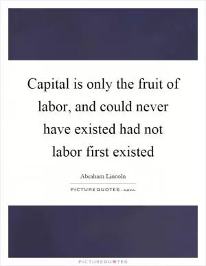 Capital is only the fruit of labor, and could never have existed had not labor first existed Picture Quote #1