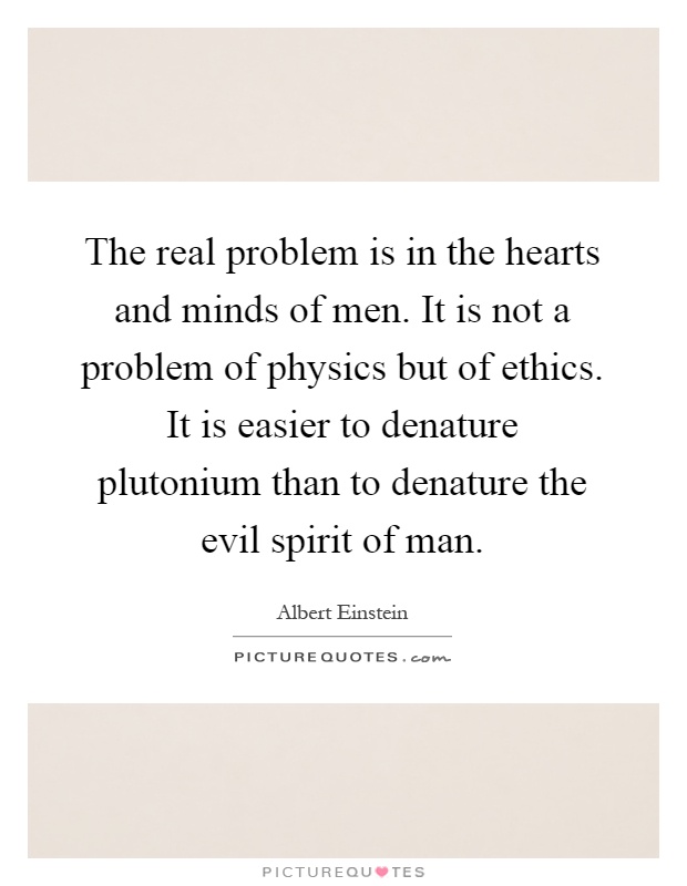 The real problem is in the hearts and minds of men. It is not a problem of physics but of ethics. It is easier to denature plutonium than to denature the evil spirit of man Picture Quote #1