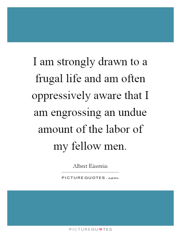 I am strongly drawn to a frugal life and am often oppressively aware that I am engrossing an undue amount of the labor of my fellow men Picture Quote #1