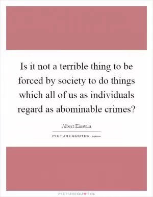 Is it not a terrible thing to be forced by society to do things which all of us as individuals regard as abominable crimes? Picture Quote #1