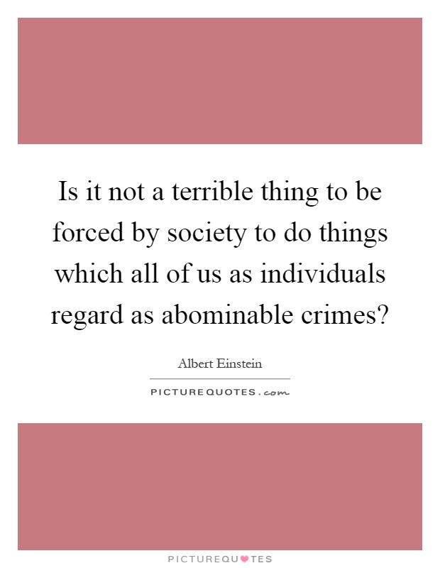Is it not a terrible thing to be forced by society to do things which all of us as individuals regard as abominable crimes? Picture Quote #1