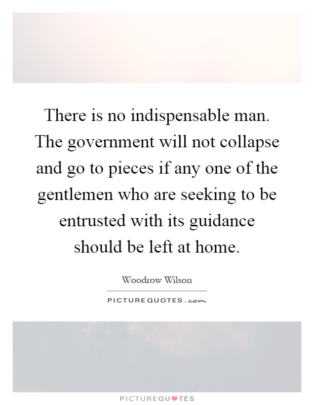 There is no indispensable man. The government will not collapse and go to pieces if any one of the gentlemen who are seeking to be entrusted with its guidance should be left at home Picture Quote #1