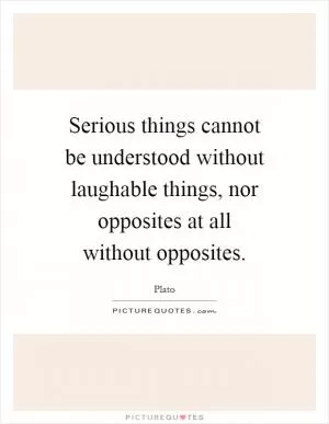 Serious things cannot be understood without laughable things, nor opposites at all without opposites Picture Quote #1