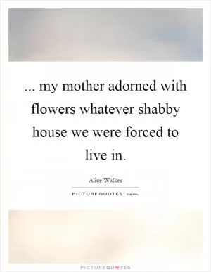 ... my mother adorned with flowers whatever shabby house we were forced to live in Picture Quote #1