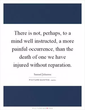 There is not, perhaps, to a mind well instructed, a more painful occurrence, than the death of one we have injured without reparation Picture Quote #1