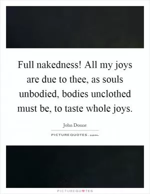 Full nakedness! All my joys are due to thee, as souls unbodied, bodies unclothed must be, to taste whole joys Picture Quote #1