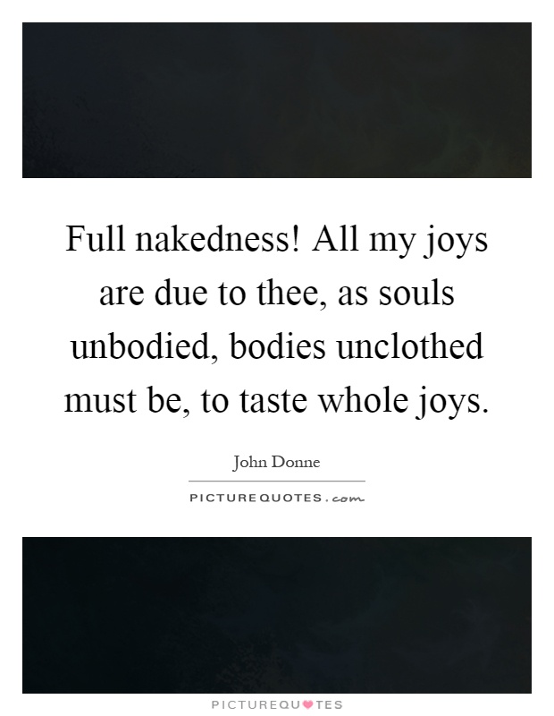 Full nakedness! All my joys are due to thee, as souls unbodied, bodies unclothed must be, to taste whole joys Picture Quote #1