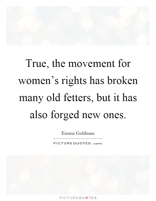 True, the movement for women's rights has broken many old fetters, but it has also forged new ones Picture Quote #1