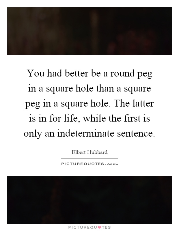 You had better be a round peg in a square hole than a square peg in a square hole. The latter is in for life, while the first is only an indeterminate sentence Picture Quote #1