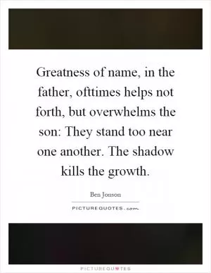 Greatness of name, in the father, ofttimes helps not forth, but overwhelms the son: They stand too near one another. The shadow kills the growth Picture Quote #1