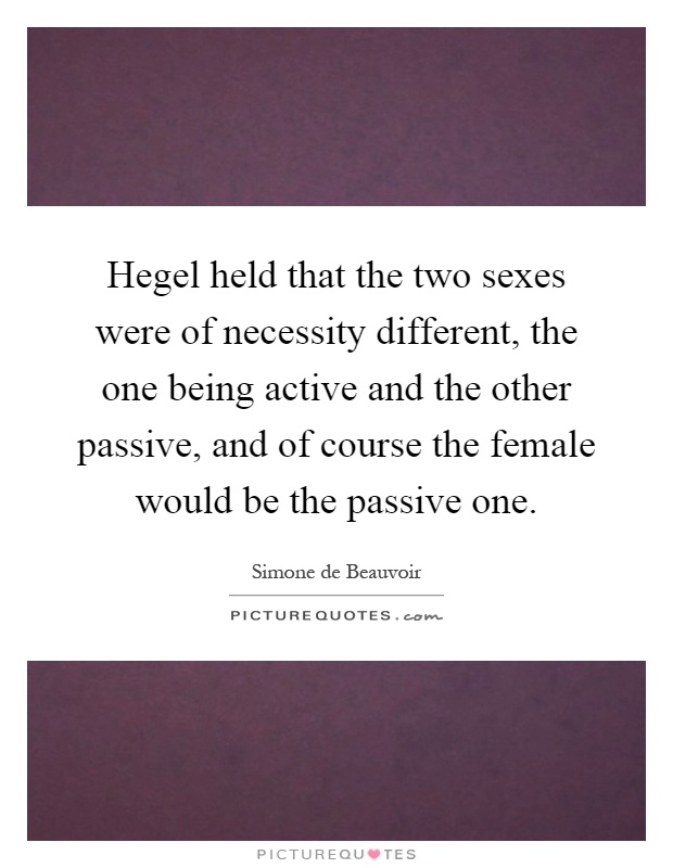 Hegel held that the two sexes were of necessity different, the one being active and the other passive, and of course the female would be the passive one Picture Quote #1