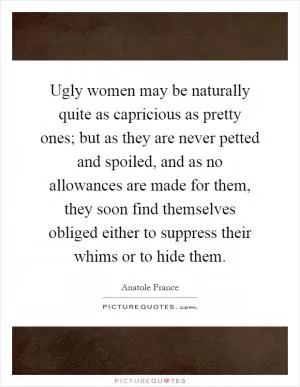Ugly women may be naturally quite as capricious as pretty ones; but as they are never petted and spoiled, and as no allowances are made for them, they soon find themselves obliged either to suppress their whims or to hide them Picture Quote #1