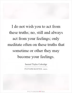 I do not wish you to act from these truths; no, still and always act from your feelings; only meditate often on these truths that sometime or other they may become your feelings Picture Quote #1