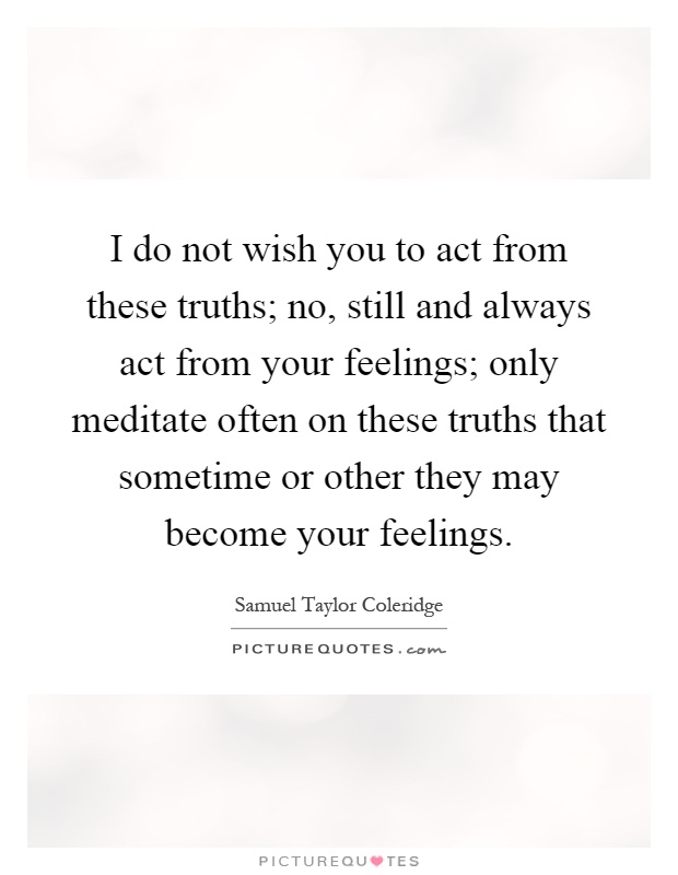 I do not wish you to act from these truths; no, still and always act from your feelings; only meditate often on these truths that sometime or other they may become your feelings Picture Quote #1