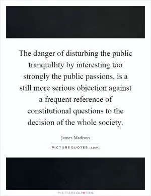 The danger of disturbing the public tranquillity by interesting too strongly the public passions, is a still more serious objection against a frequent reference of constitutional questions to the decision of the whole society Picture Quote #1
