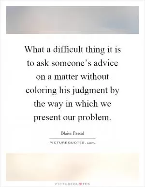 What a difficult thing it is to ask someone’s advice on a matter without coloring his judgment by the way in which we present our problem Picture Quote #1