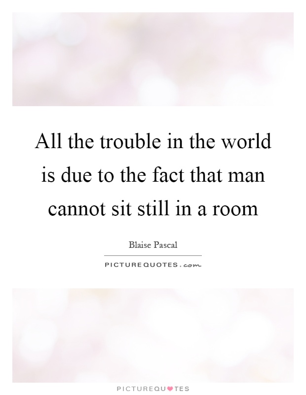 All the trouble in the world is due to the fact that man cannot sit still in a room Picture Quote #1