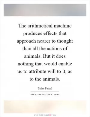 The arithmetical machine produces effects that approach nearer to thought than all the actions of animals. But it does nothing that would enable us to attribute will to it, as to the animals Picture Quote #1