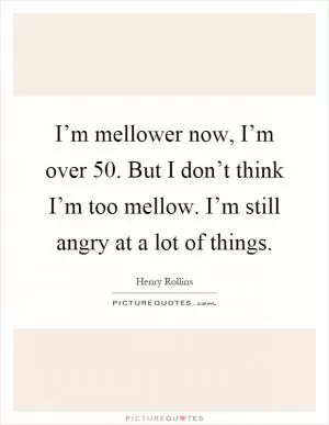 I’m mellower now, I’m over 50. But I don’t think I’m too mellow. I’m still angry at a lot of things Picture Quote #1