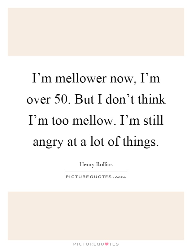 I'm mellower now, I'm over 50. But I don't think I'm too mellow. I'm still angry at a lot of things Picture Quote #1