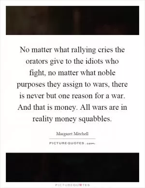 No matter what rallying cries the orators give to the idiots who fight, no matter what noble purposes they assign to wars, there is never but one reason for a war. And that is money. All wars are in reality money squabbles Picture Quote #1