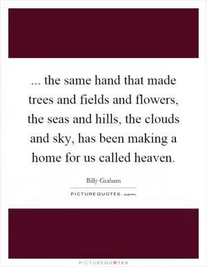 ... the same hand that made trees and fields and flowers, the seas and hills, the clouds and sky, has been making a home for us called heaven Picture Quote #1
