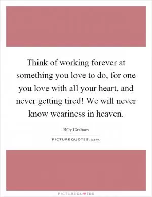 Think of working forever at something you love to do, for one you love with all your heart, and never getting tired! We will never know weariness in heaven Picture Quote #1