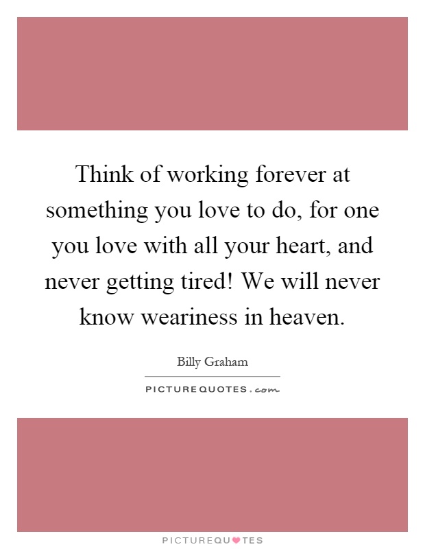 Think of working forever at something you love to do, for one you love with all your heart, and never getting tired! We will never know weariness in heaven Picture Quote #1