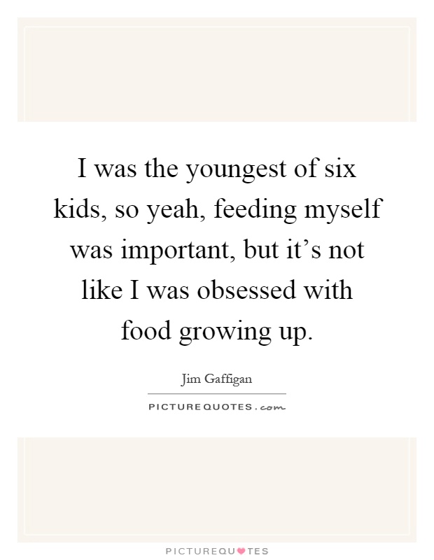 I was the youngest of six kids, so yeah, feeding myself was important, but it's not like I was obsessed with food growing up Picture Quote #1
