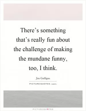 There’s something that’s really fun about the challenge of making the mundane funny, too, I think Picture Quote #1