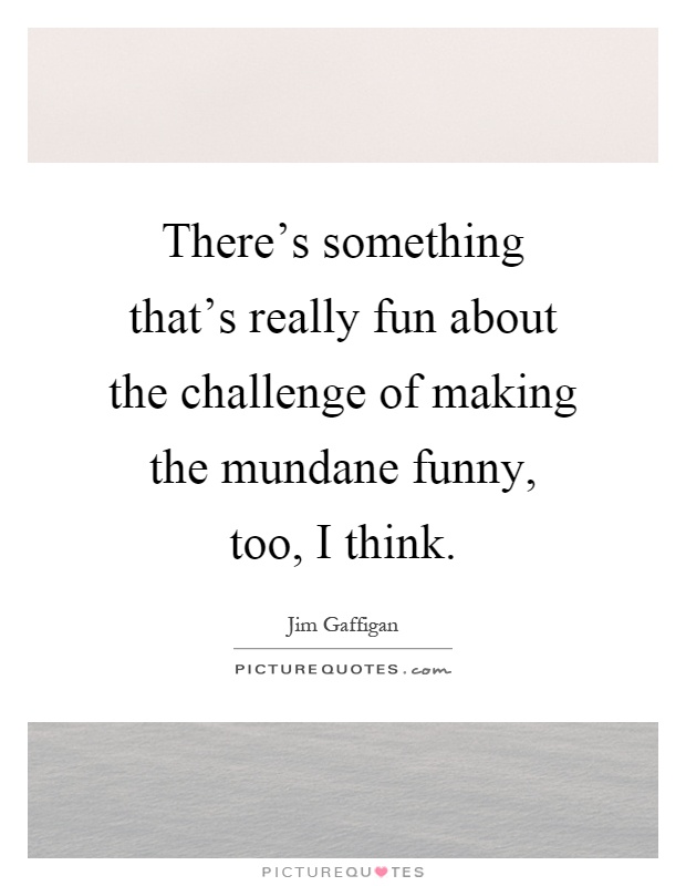 There's something that's really fun about the challenge of making the mundane funny, too, I think Picture Quote #1