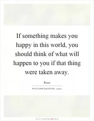 If something makes you happy in this world, you should think of what will happen to you if that thing were taken away Picture Quote #1