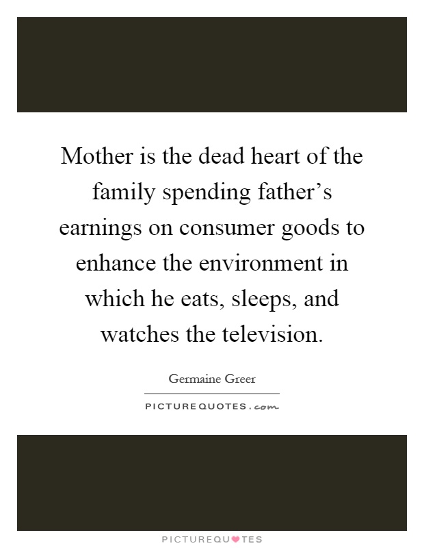 Mother is the dead heart of the family spending father's earnings on consumer goods to enhance the environment in which he eats, sleeps, and watches the television Picture Quote #1