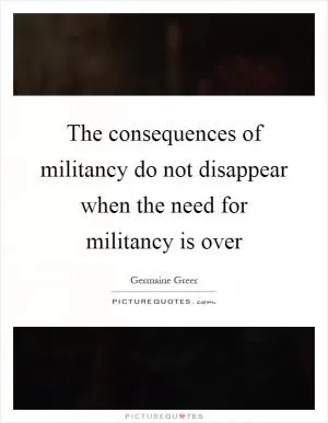 The consequences of militancy do not disappear when the need for militancy is over Picture Quote #1