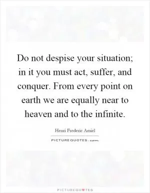 Do not despise your situation; in it you must act, suffer, and conquer. From every point on earth we are equally near to heaven and to the infinite Picture Quote #1