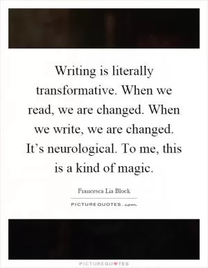 Writing is literally transformative. When we read, we are changed. When we write, we are changed. It’s neurological. To me, this is a kind of magic Picture Quote #1