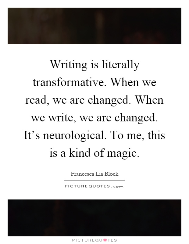 Writing is literally transformative. When we read, we are changed. When we write, we are changed. It's neurological. To me, this is a kind of magic Picture Quote #1