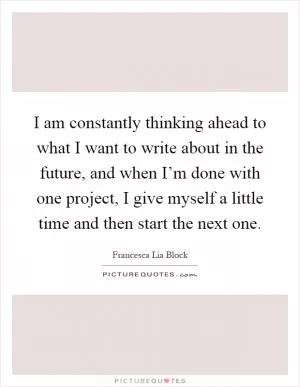 I am constantly thinking ahead to what I want to write about in the future, and when I’m done with one project, I give myself a little time and then start the next one Picture Quote #1