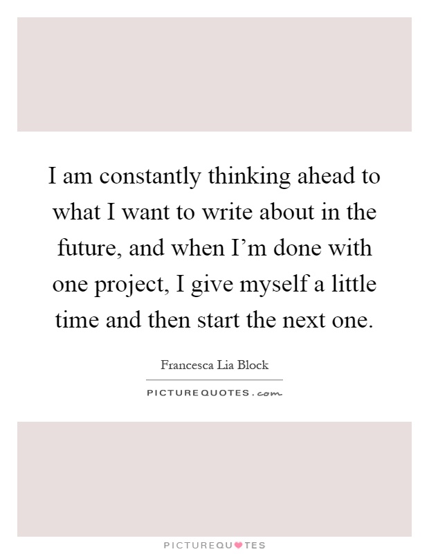 I am constantly thinking ahead to what I want to write about in the future, and when I'm done with one project, I give myself a little time and then start the next one Picture Quote #1